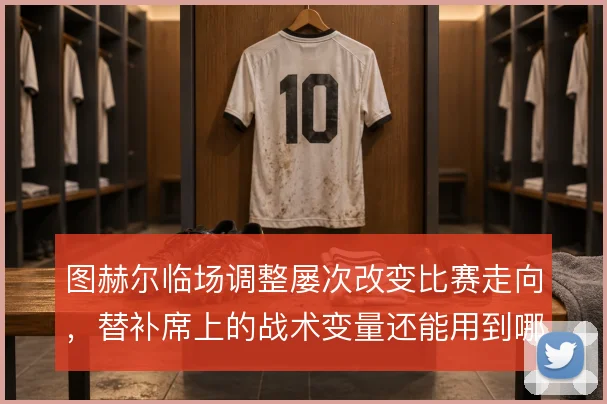 图赫尔临场调整屡次改变比赛走向，替补席上的战术变量还能用到哪一步