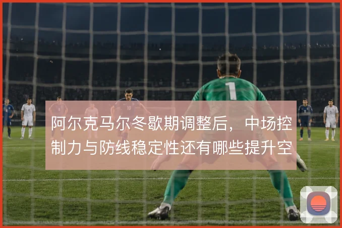 阿尔克马尔冬歇期调整后，中场控制力与防线稳定性还有哪些提升空间