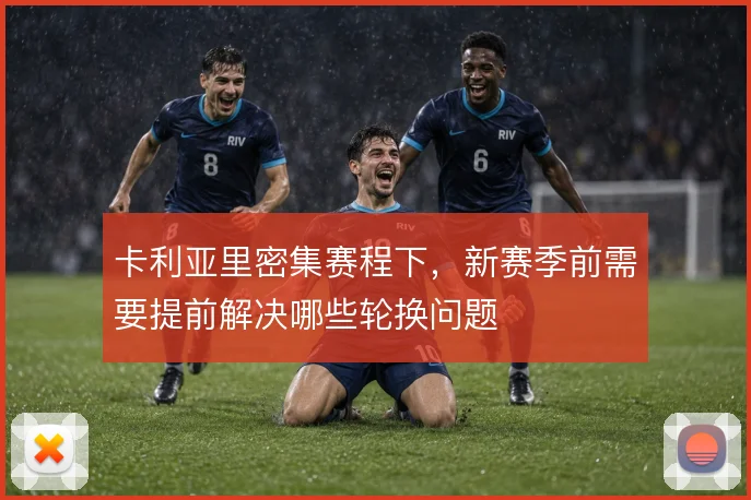 卡利亚里密集赛程下，新赛季前需要提前解决哪些轮换问题