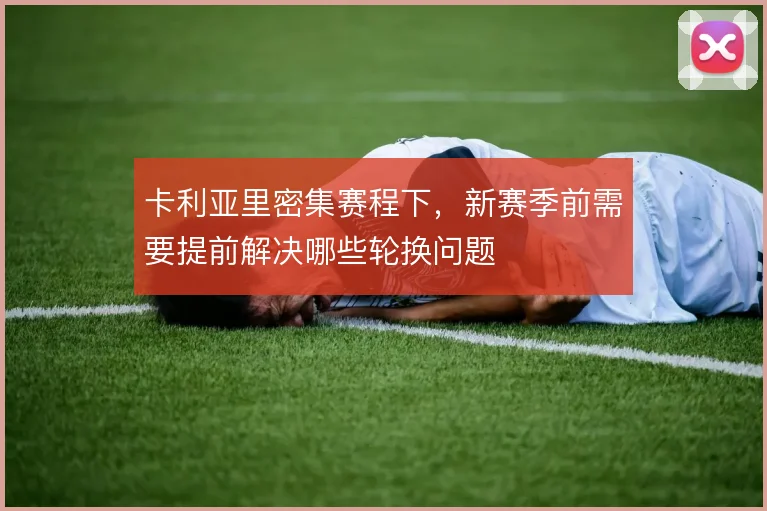 卡利亚里密集赛程下，新赛季前需要提前解决哪些轮换问题