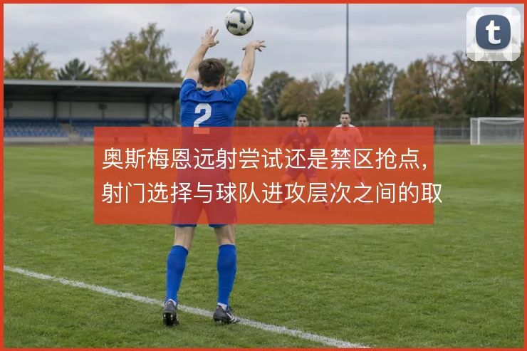 奥斯梅恩远射尝试还是禁区抢点，射门选择与球队进攻层次之间的取舍