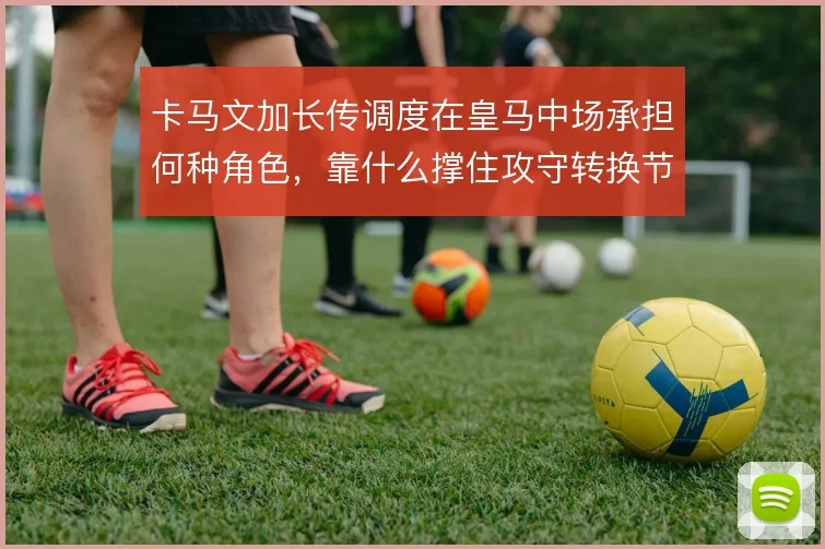 卡马文加长传调度在皇马中场承担何种角色，靠什么撑住攻守转换节奏