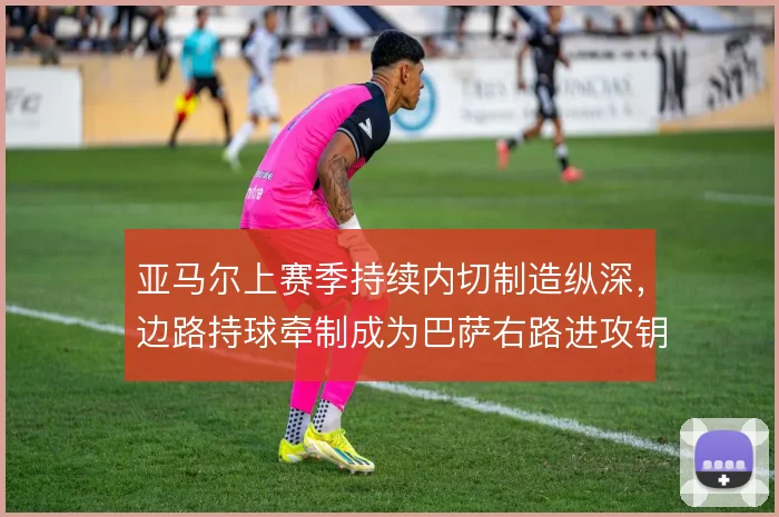 亚马尔上赛季持续内切制造纵深，边路持球牵制成为巴萨右路进攻钥匙