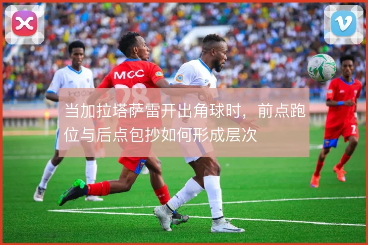 当加拉塔萨雷开出角球时，前点跑位与后点包抄如何形成层次