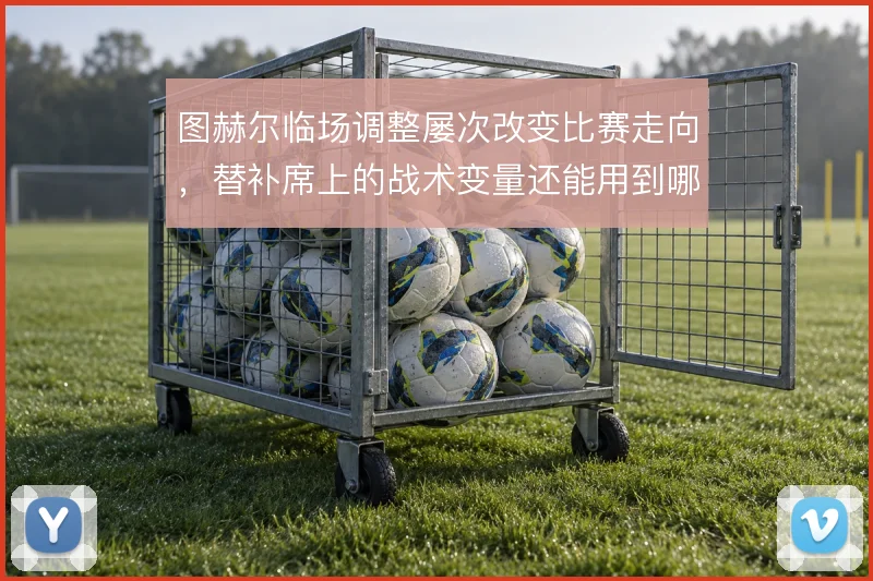 图赫尔临场调整屡次改变比赛走向，替补席上的战术变量还能用到哪一步