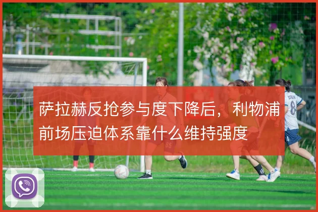 萨拉赫反抢参与度下降后,利物浦前场压迫体系靠什么维持强度