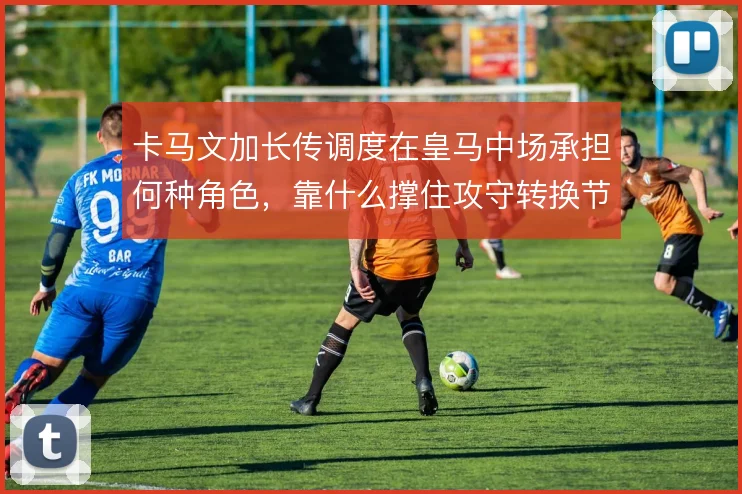 卡马文加长传调度在皇马中场承担何种角色，靠什么撑住攻守转换节奏