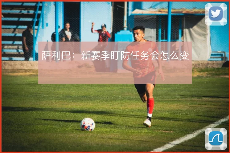 萨利巴:新赛季盯防任务会怎么变