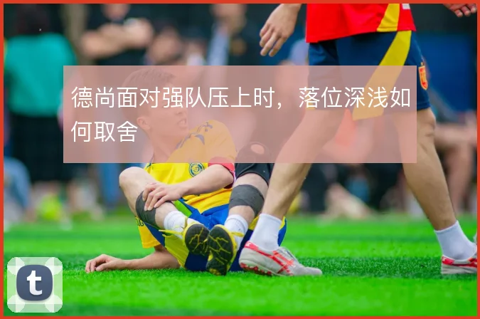 德尚面对强队压上时,落位深浅如何取舍